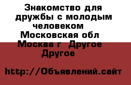 Знакомство для дружбы с молодым человеком. - Московская обл., Москва г. Другое » Другое   